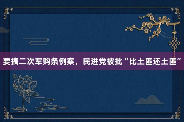 要搞二次军购条例案，民进党被批“比土匪还土匪”