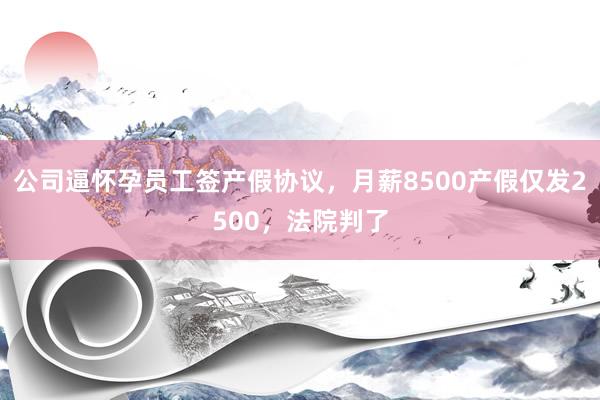 公司逼怀孕员工签产假协议，月薪8500产假仅发2500，法院判了