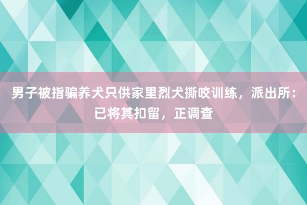 男子被指骗养犬只供家里烈犬撕咬训练，派出所：已将其扣留，正调查