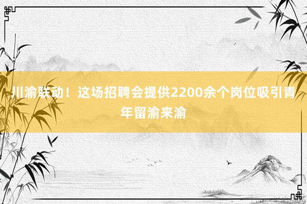 川渝联动！这场招聘会提供2200余个岗位吸引青年留渝来渝