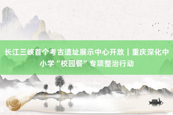 长江三峡首个考古遗址展示中心开放｜重庆深化中小学“校园餐”专项整治行动