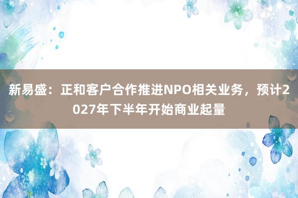 新易盛：正和客户合作推进NPO相关业务，预计2027年下半年开始商业起量
