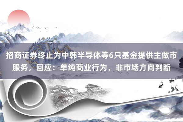招商证券终止为中韩半导体等6只基金提供主做市服务，回应：单纯商业行为，非市场方向判断