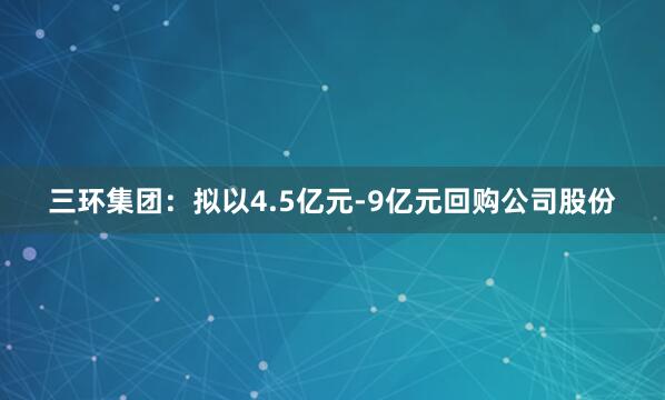 三环集团：拟以4.5亿元-9亿元回购公司股份