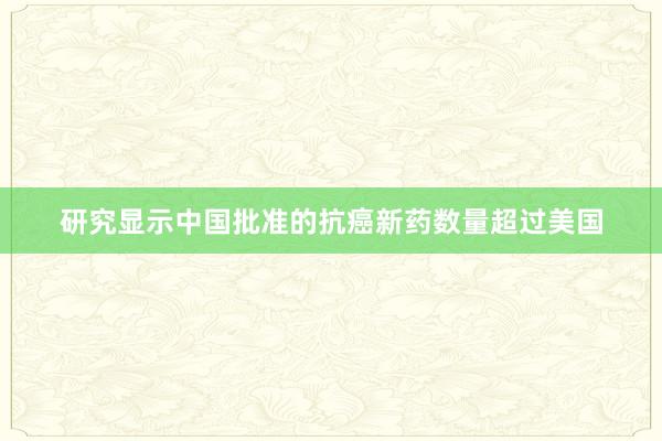 研究显示中国批准的抗癌新药数量超过美国