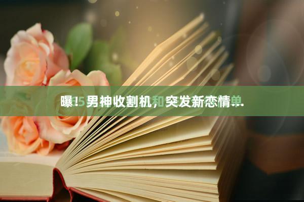 曝！男神收割机，突发新恋情...