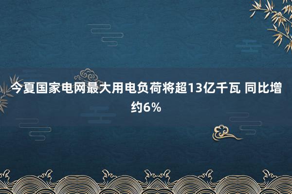 今夏国家电网最大用电负荷将超13亿千瓦 同比增约6%