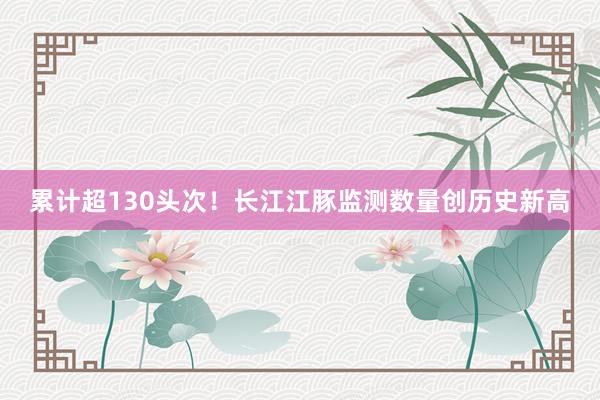 累计超130头次！长江江豚监测数量创历史新高