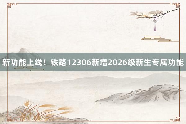 新功能上线！铁路12306新增2026级新生专属功能