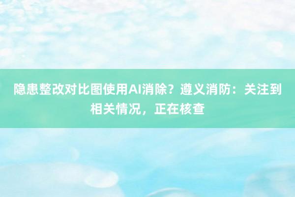 隐患整改对比图使用AI消除？遵义消防：关注到相关情况，正在核查
