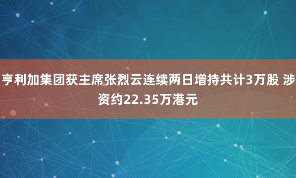 亨利加集团获主席张烈云连续两日增持共计3万股 涉资约22.35万港元