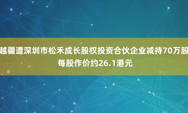 越疆遭深圳市松禾成长股权投资合伙企业减持70万股 每股作价约26.1港元