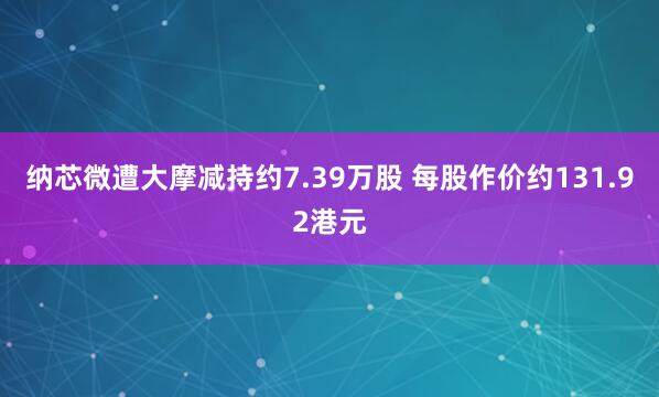 纳芯微遭大摩减持约7.39万股 每股作价约131.92港元