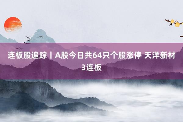 连板股追踪丨A股今日共64只个股涨停 天洋新材3连板