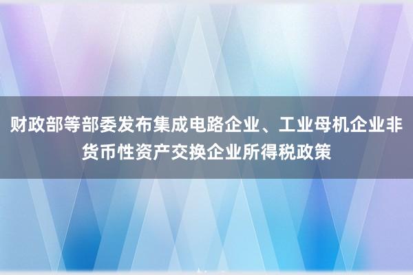 财政部等部委发布集成电路企业、工业母机企业非货币性资产交换企业所得税政策