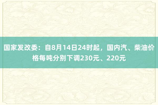 国家发改委：自8月14日24时起，国内汽、柴油价格每吨分别下调230元、220元