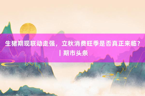 生猪期现联动走强，立秋消费旺季是否真正来临？｜期市头条