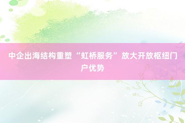 中企出海结构重塑 “虹桥服务” 放大开放枢纽门户优势