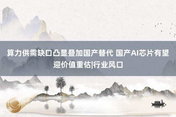 算力供需缺口凸显叠加国产替代 国产AI芯片有望迎价值重估|行业风口