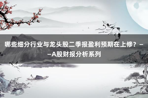 哪些细分行业与龙头股二季报盈利预期在上修？——A股财报分析系列
