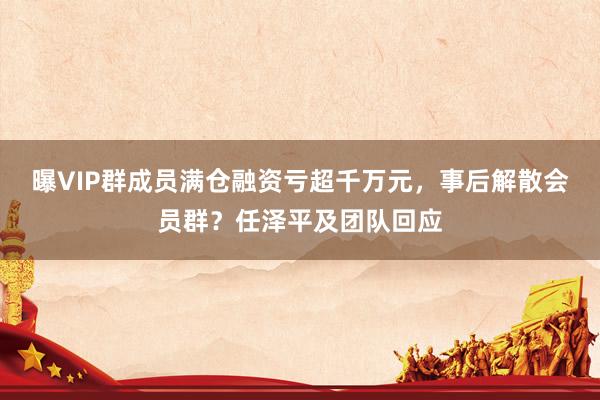 曝VIP群成员满仓融资亏超千万元,事后解散会员群?任泽平及团队回应
