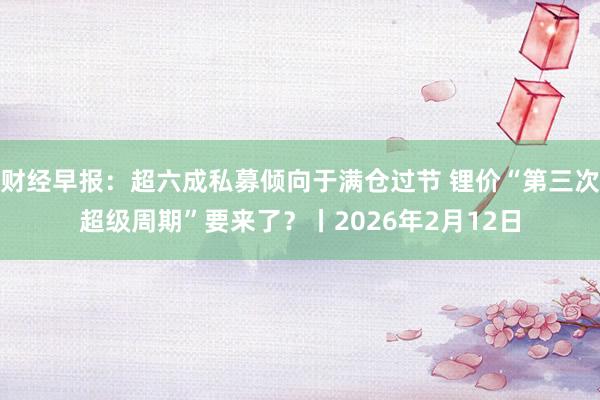 财经早报：超六成私募倾向于满仓过节 锂价“第三次超级周期”要来了？丨2026年2月12日
