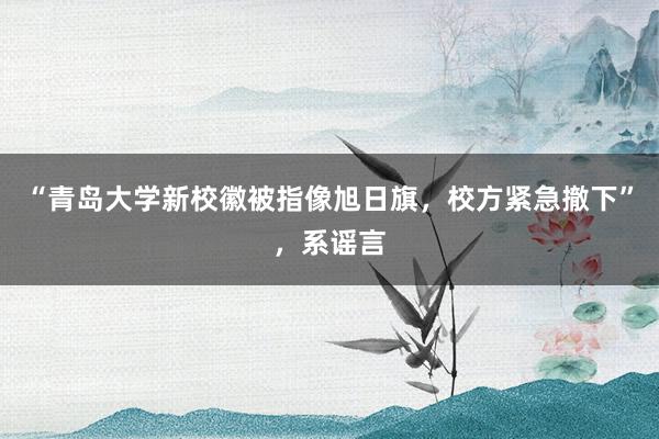 “青岛大学新校徽被指像旭日旗，校方紧急撤下”，系谣言