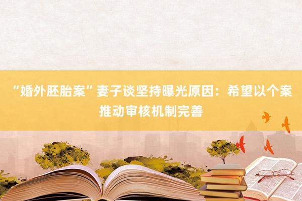 “婚外胚胎案”妻子谈坚持曝光原因：希望以个案推动审核机制完善