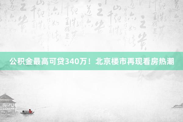公积金最高可贷340万！北京楼市再现看房热潮
