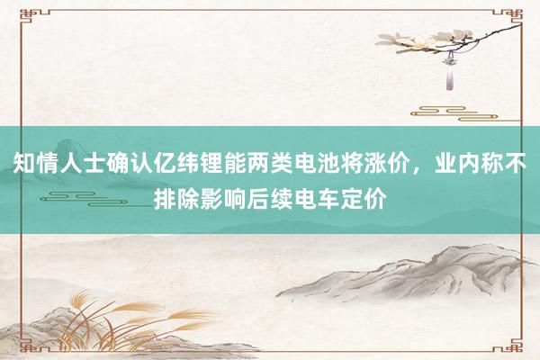 知情人士确认亿纬锂能两类电池将涨价，业内称不排除影响后续电车定价