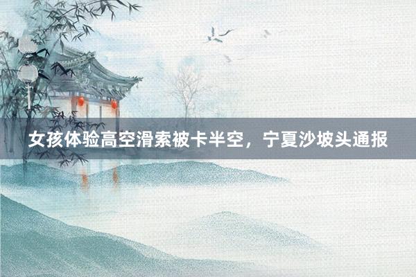 女孩体验高空滑索被卡半空，宁夏沙坡头通报