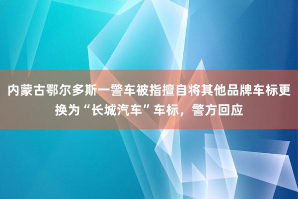 内蒙古鄂尔多斯一警车被指擅自将其他品牌车标更换为“长城汽车”车标，警方回应