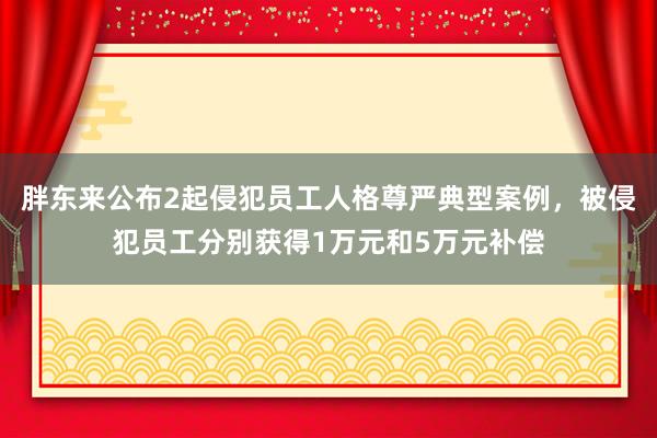 胖东来公布2起侵犯员工人格尊严典型案例，被侵犯员工分别获得1万元和5万元补偿