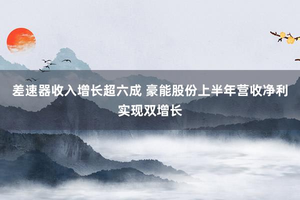 差速器收入增长超六成 豪能股份上半年营收净利实现双增长