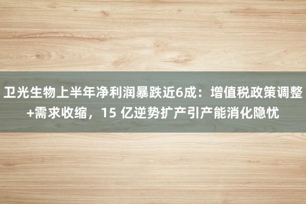 卫光生物上半年净利润暴跌近6成：增值税政策调整+需求收缩，15 亿逆势扩产引产能消化隐忧