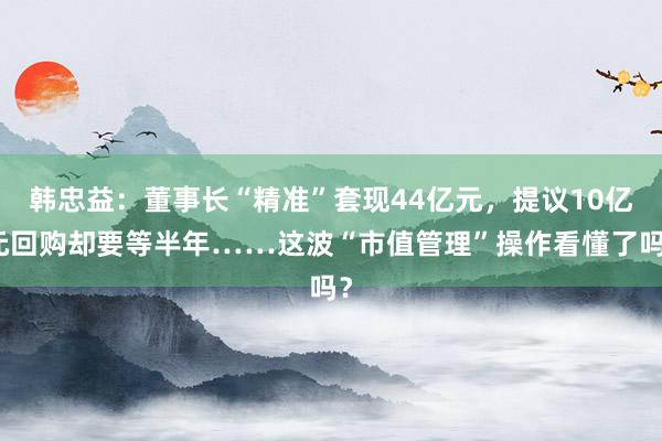 韩忠益：董事长“精准”套现44亿元，提议10亿元回购却要等半年……这波“市值管理”操作看懂了吗？