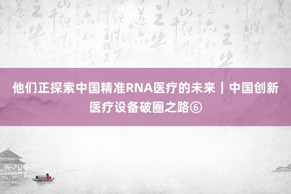 他们正探索中国精准RNA医疗的未来｜中国创新医疗设备破圈之路⑥