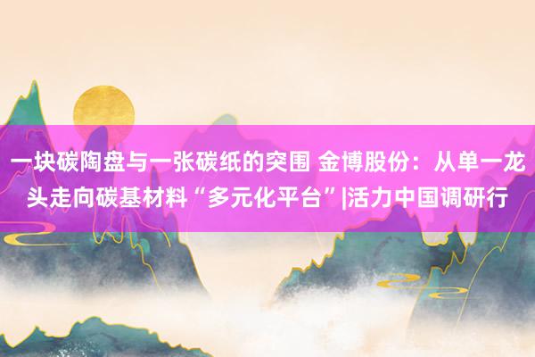 一块碳陶盘与一张碳纸的突围 金博股份：从单一龙头走向碳基材料“多元化平台”|活力中国调研行