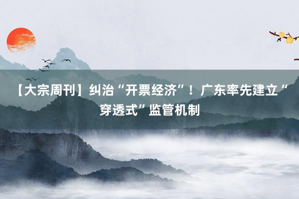 【大宗周刊】纠治“开票经济”！广东率先建立“穿透式”监管机制