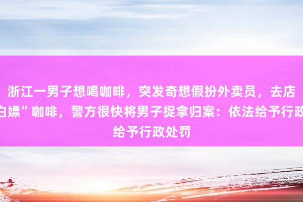 浙江一男子想喝咖啡，突发奇想假扮外卖员，去店里“白嫖”咖啡，警方很快将男子捉拿归案：依法给予行政处罚