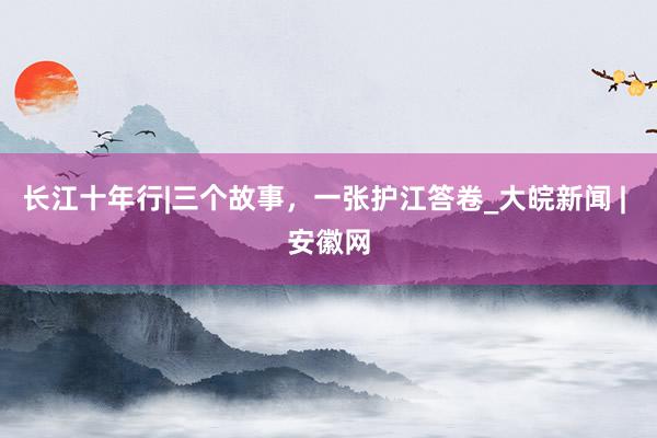 长江十年行|三个故事，一张护江答卷_大皖新闻 | 安徽网