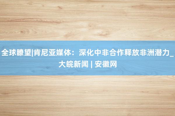 全球瞭望|肯尼亚媒体：深化中非合作释放非洲潜力_大皖新闻 | 安徽网