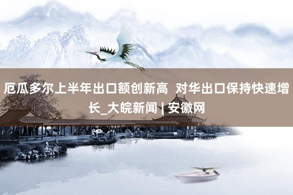 厄瓜多尔上半年出口额创新高  对华出口保持快速增长_大皖新闻 | 安徽网