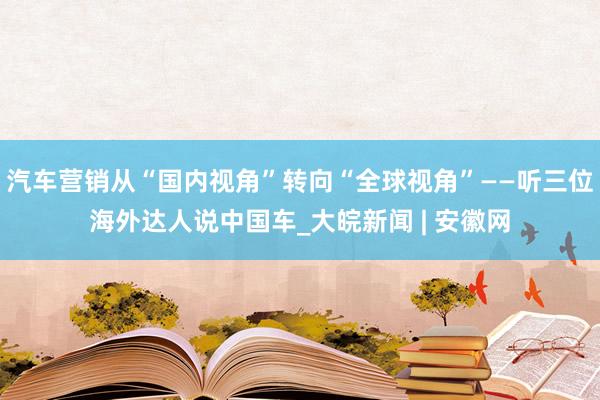 汽车营销从“国内视角”转向“全球视角”——听三位海外达人说中国车_大皖新闻 | 安徽网