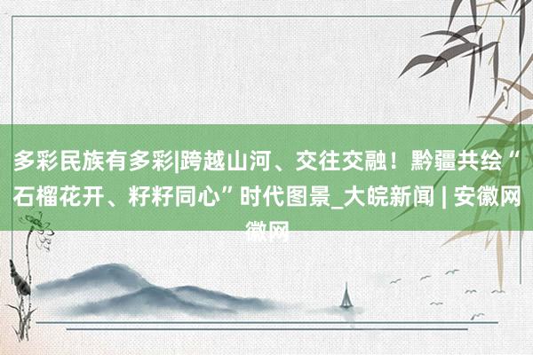 多彩民族有多彩|跨越山河、交往交融!黔疆共绘“石榴花开、籽籽同心”时代图景_大皖新闻 | 安徽网