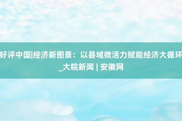 好评中国|经济新图景：以县域微活力赋能经济大循环_大皖新闻 | 安徽网