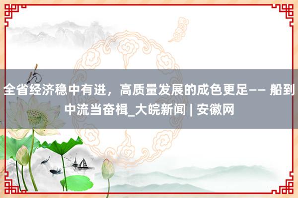 全省经济稳中有进，高质量发展的成色更足—— 船到中流当奋楫_大皖新闻 | 安徽网