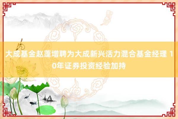 大成基金赵蓬增聘为大成新兴活力混合基金经理 10年证券投资经验加持