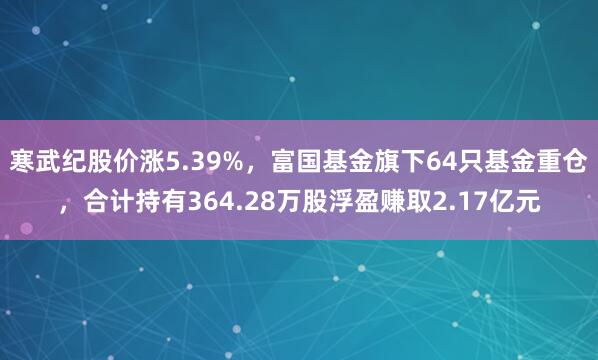 寒武纪股价涨5.39%,富国基金旗下64只基金重仓,合计持有364.28万股浮盈赚取2.17亿元