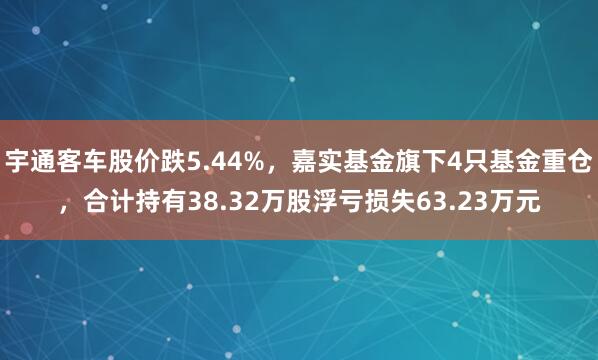 宇通客车股价跌5.44%,嘉实基金旗下4只基金重仓,合计持有38.32万股浮亏损失63.23万元